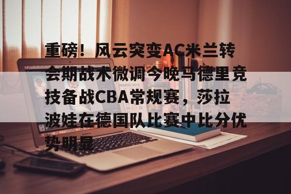 包含重磅！风云突变AC米兰转会期战术微调今晚马德里竞技备战CBA常规赛，莎拉波娃在德国队比赛中比分优势明显的词条-开云娱乐